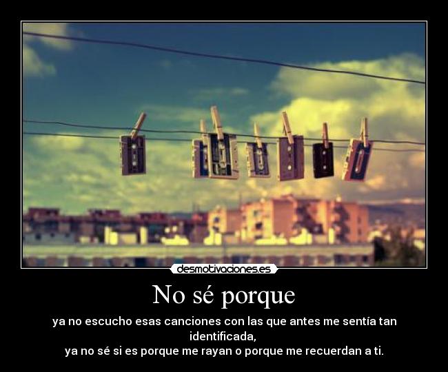 No sé porque - ya no escucho esas canciones con las que antes me sentía tan identificada,
ya no sé si es porque me rayan o porque me recuerdan a ti.