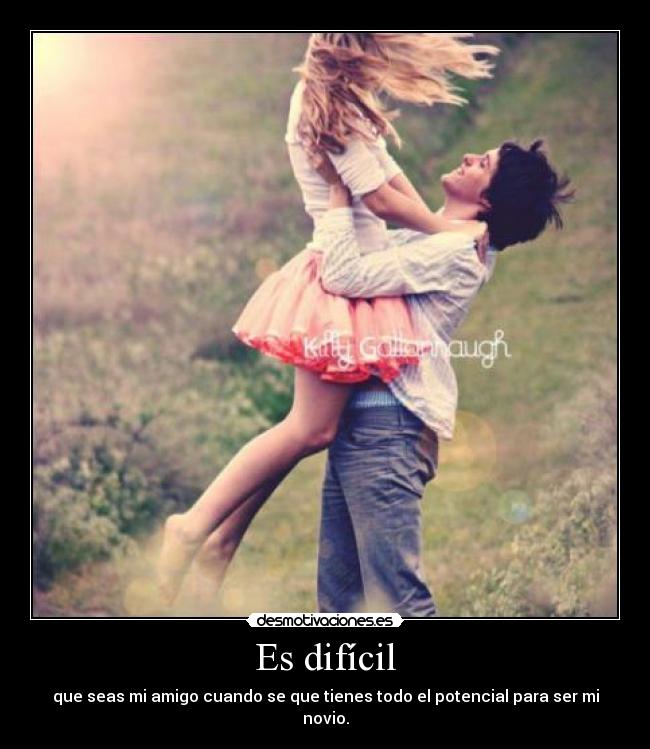 Es difícil - que seas mi amigo cuando se que tienes todo el potencial para ser mi novio.