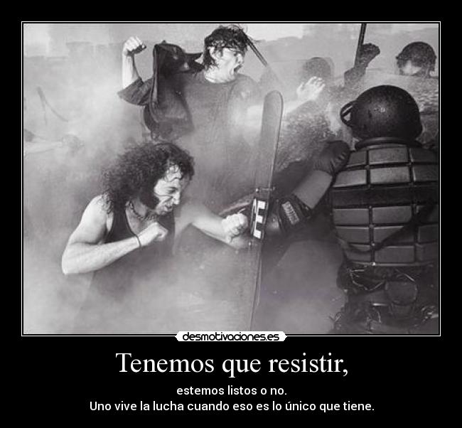 Tenemos que resistir, - estemos listos o no.
Uno vive la lucha cuando eso es lo único que tiene.