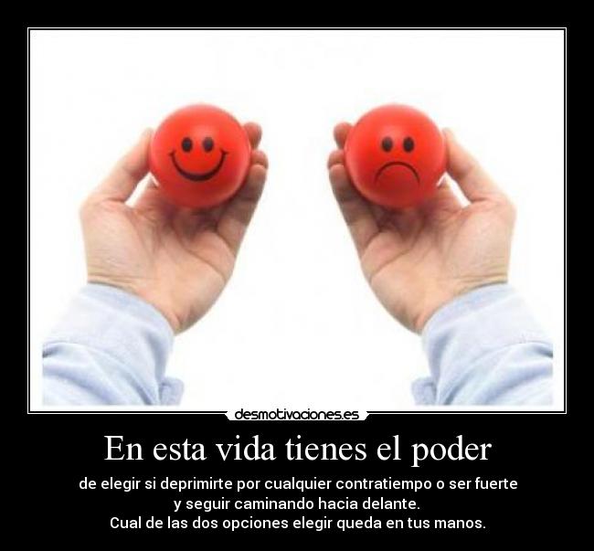 En esta vida tienes el poder - de elegir si deprimirte por cualquier contratiempo o ser fuerte
 y seguir caminando hacia delante. 
Cual de las dos opciones elegir queda en tus manos.