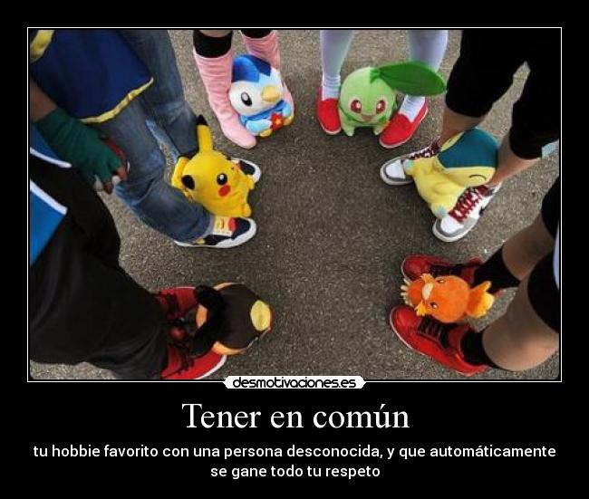 Tener en común - tu hobbie favorito con una persona desconocida, y que automáticamente
se gane todo tu respeto