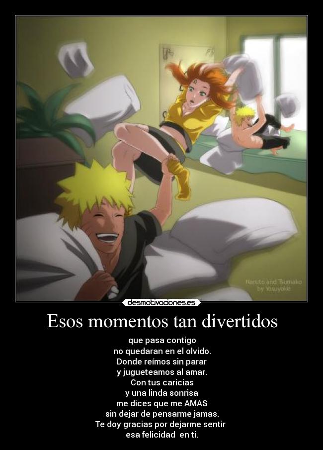 Esos momentos tan divertidos - que pasa contigo
no quedaran en el olvido.
Donde reímos sin parar
y jugueteamos al amar.
Con tus caricias
y una linda sonrisa
me dices que me AMAS
sin dejar de pensarme jamas.
Te doy gracias por dejarme sentir 
esa felicidad  en ti.