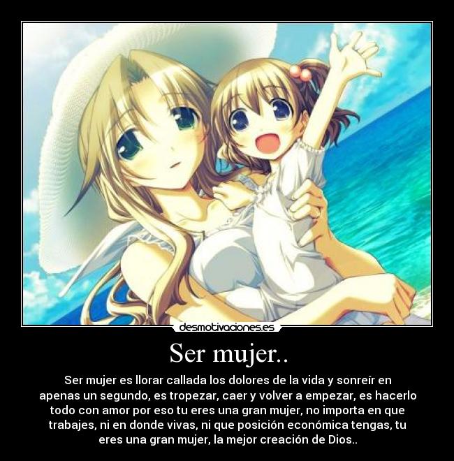 Ser mujer.. - Ser mujer es llorar callada los dolores de la vida y sonreír en
apenas un segundo, es tropezar, caer y volver a empezar, es hacerlo
todo con amor por eso tu eres una gran mujer, no importa en que
trabajes, ni en donde vivas, ni que posición económica tengas, tu
eres una gran mujer, la mejor creación de Dios..