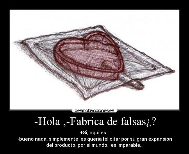 -Hola ,-Fabrica de falsas¿? - +Si, aqui es...
-bueno nada, simplemente les queria felicitar por su gran expansion
del producto,,por el mundo,, es imparable...