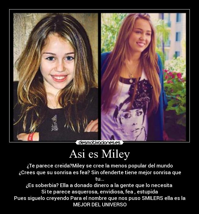 Asi es Miley - ¿Te parece creida?Miley se cree la menos popular del mundo
¿Crees que su sonrisa es fea? Sin ofenderte tiene mejor sonrisa que
tu...
¿Es soberbia? Ella a donado dinero a la gente que lo necesita
Si te parece asquerosa, envidiosa, fea , estupida
Pues siguelo creyendo Para el nombre que nos puso SMILERS ella es la
MEJOR DEL UNIVERSO