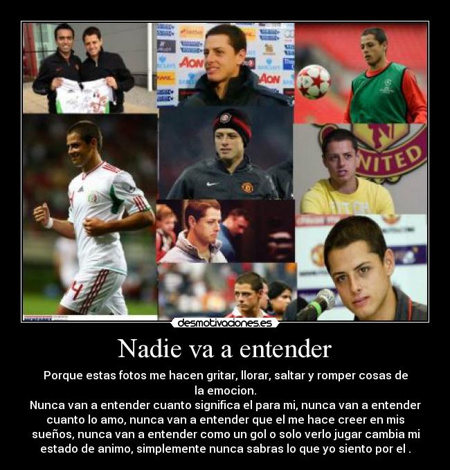 Nadie va a entender - Porque estas fotos me hacen gritar, llorar, saltar y romper cosas de
la emocion.
Nunca van a entender cuanto significa el para mi, nunca van a entender
cuanto lo amo, nunca van a entender que el me hace creer en mis
sueños, nunca van a entender como un gol o solo verlo jugar cambia mi
estado de animo, simplemente nunca sabras lo que yo siento por el .
