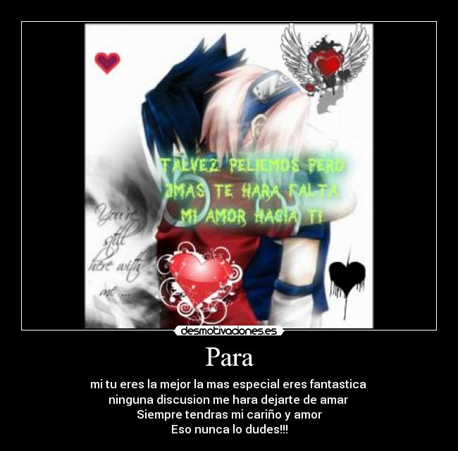 Para - mi tu eres la mejor la mas especial eres fantastica
ninguna discusion me hara dejarte de amar
Siempre tendras mi cariño y amor
Eso nunca lo dudes!!!