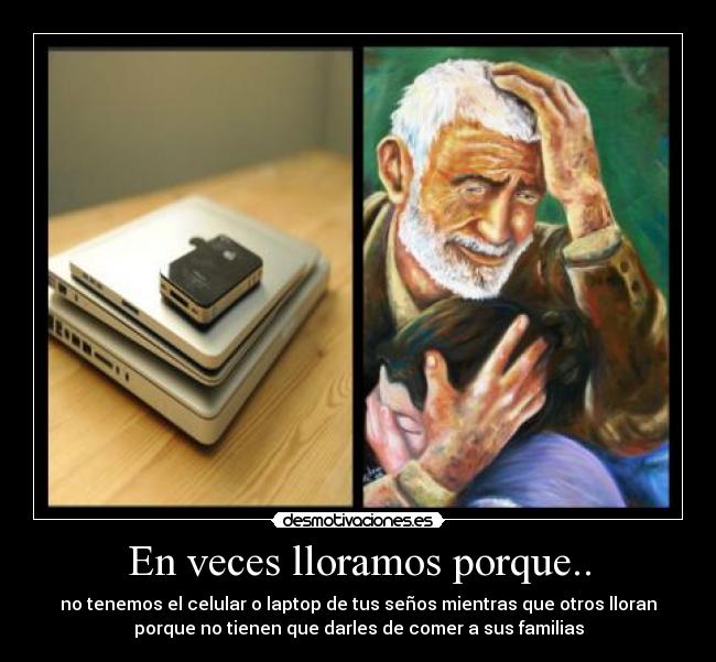 En veces lloramos porque.. - no tenemos el celular o laptop de tus seños mientras que otros lloran
porque no tienen que darles de comer a sus familias