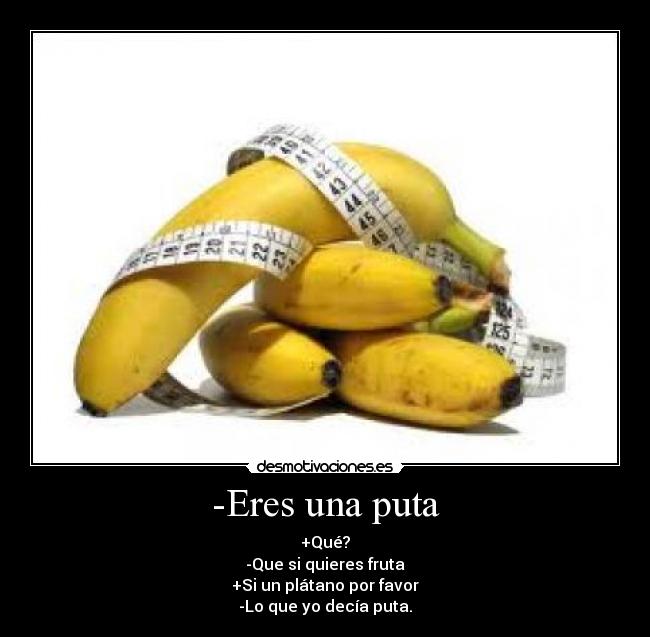 -Eres una puta - +Qué?
-Que si quieres fruta
+Si un plátano por favor
-Lo que yo decía puta.