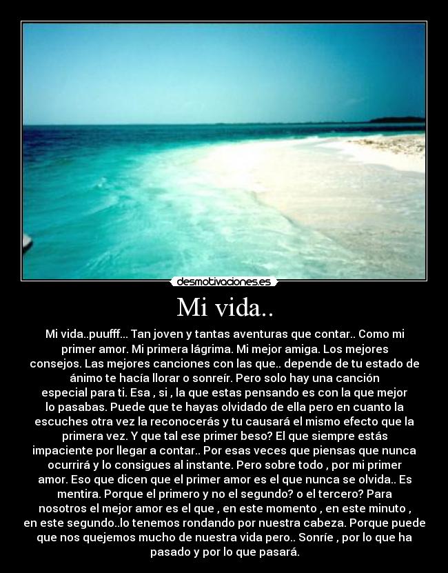 Mi vida.. - Mi vida..puufff... Tan joven y tantas aventuras que contar.. Como mi
primer amor. Mi primera lágrima. Mi mejor amiga. Los mejores
consejos. Las mejores canciones con las que.. depende de tu estado de
ánimo te hacía llorar o sonreír. Pero solo hay una canción
especial para ti. Esa , si , la que estas pensando es con la que mejor
lo pasabas. Puede que te hayas olvidado de ella pero en cuanto la
escuches otra vez la reconocerás y tu causará el mismo efecto que la
primera vez. Y que tal ese primer beso? El que siempre estás
impaciente por llegar a contar.. Por esas veces que piensas que nunca
ocurrirá y lo consigues al instante. Pero sobre todo , por mi primer
amor. Eso que dicen que el primer amor es el que nunca se olvida.. Es
mentira. Porque el primero y no el segundo? o el tercero? Para
nosotros el mejor amor es el que , en este momento , en este minuto ,
en este segundo..lo tenemos rondando por nuestra cabeza. Porque puede
que nos quejemos mucho de nuestra vida pero.. Sonríe , por lo que ha
pasado y por lo que pasará.