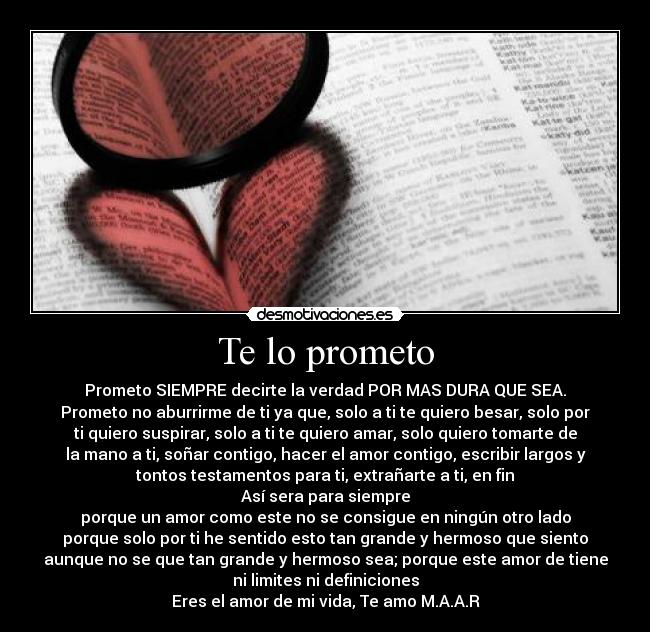 Te lo prometo - Prometo SIEMPRE decirte la verdad POR MAS DURA QUE SEA.
Prometo no aburrirme de ti ya que, solo a ti te quiero besar, solo por
ti quiero suspirar, solo a ti te quiero amar, solo quiero tomarte de
la mano a ti, soñar contigo, hacer el amor contigo, escribir largos y
tontos testamentos para ti, extrañarte a ti, en fin♥
Así sera para siempre
porque un amor como este no se consigue en ningún otro lado
porque solo por ti he sentido esto tan grande y hermoso que siento
aunque no se que tan grande y hermoso sea; porque este amor de tiene
ni limites ni definiciones
Eres el amor de mi vida, Te amo M.A.A.R♥