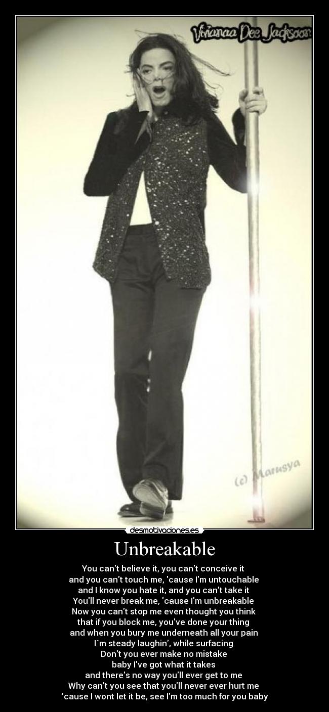 Unbreakable - You cant believe it, you cant conceive it
and you cant touch me, cause Im untouchable
and I know you hate it, and you cant take it
Youll never break me, cause Im unbreakable
Now you cant stop me even thought you think
that if you block me, youve done your thing
and when you bury me underneath all your pain
I´m steady laughin, while surfacing
Dont you ever make no mistake
baby Ive got what it takes
and theres no way youll ever get to me
Why cant you see that youll never ever hurt me
cause I wont let it be, see Im too much for you baby