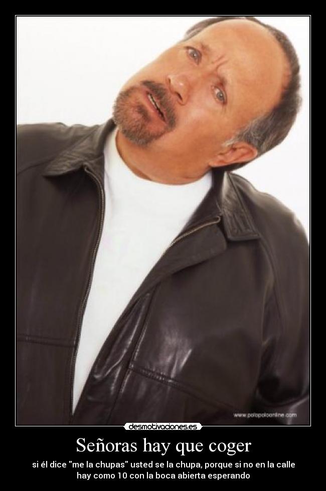 Señoras hay que coger - si él dice me la chupas usted se la chupa, porque si no en la calle
hay como 10 con la boca abierta esperando