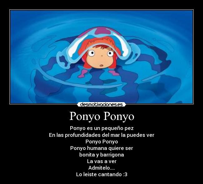 Ponyo Ponyo - Ponyo es un pequeño pez
En las profundidades del mar la puedes ver
Ponyo Ponyo
Ponyo humana quiere ser
bonita y barrigona
La vas a ver
Admitelo....
Lo leiste cantando :3