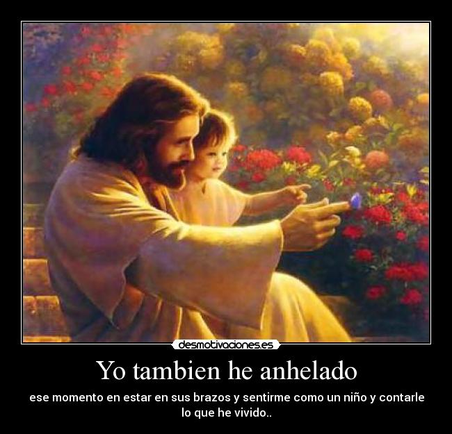 Yo tambien he anhelado - ese momento en estar en sus brazos y sentirme como un niño y contarle
lo que he vivido..