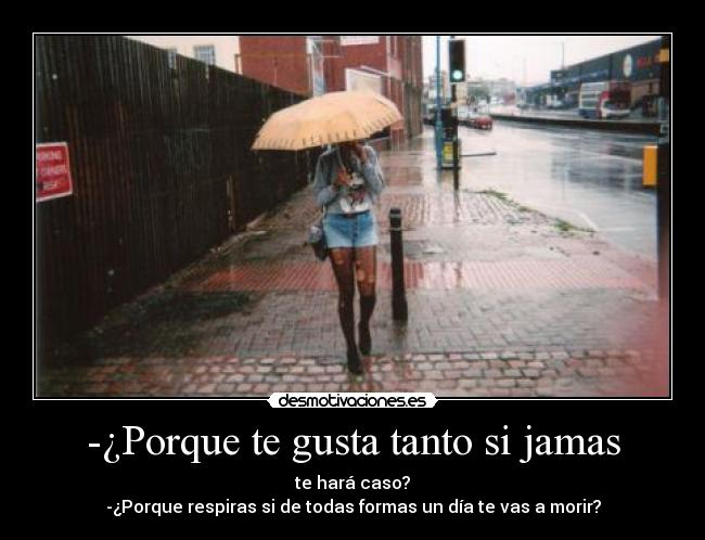-¿Porque te gusta tanto si jamas - te hará caso?
-¿Porque respiras si de todas formas un día te vas a morir?