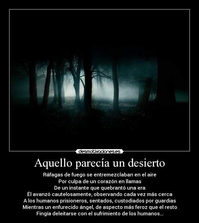 Aquello parecía un desierto - Ráfagas de fuego se entremezclaban en el aire
Por culpa de un corazón en llamas
De un instante que quebrantó una era
Él avanzó cautelosamente, observando cada vez más cerca
A los humanos prisioneros, sentados, custodiados por guardias
Mientras un enfurecido ángel, de aspecto más feroz que el resto
Fingía deleitarse con el sufrimiento de los humanos...