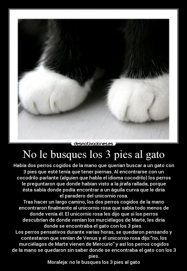 No le busques los 3 pies al gato - Había dos perros cogidos de la mano que querían buscar a un gato con
3 pies que esté tenía que tener piernas. Al encontrarse con un
cocodrilo-parlante (alguien que habla el idioma cocodrilo) los perros
le preguntaron que donde habían visto a la jirafa rallada, porque
ésta sabía donde podía encontrar a un águila curva que le diría
el paradero del unicornio rosa.
Tras hacer un largo camino, los dos perros cogidos de la mano
encontraron finalmente al unicornio rosa que sabía todo menos de
donde venía él. El unicornio rosa les dijo que si los perros
descubrían de donde venían los murciélagos de Marte, les diría
donde se encontraba el gato con los 3 pies.
Los perros pensativos durante varias horas, se quedaron pensando y
contestaron que venían de Venus y el unicornio rosa dijo:”no, los
murciélagos de Marte vienen de Mercurio” y así los perros cogidos
de la mano se quedaron sin saber donde se encontraba el gato con los 3
pies.
Moraleja: no le busques los 3 pies al gato