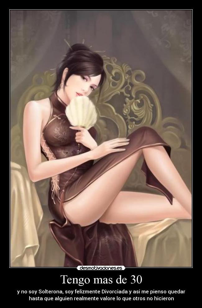 Tengo mas de 30 - y no soy Solterona, soy felizmente Divorciada y asi me pienso quedar
hasta que alguien realmente valore lo que otros no hicieron