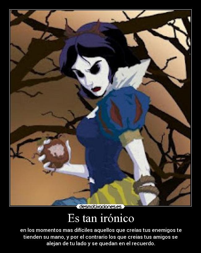 Es tan irónico - en los momentos mas difíciles aquellos que creías tus enemigos te
tienden su mano, y por el contrario los que creias tus amigos se
alejan de tu lado y se quedan en el recuerdo.