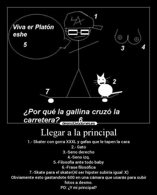 Llegar a la principal - 1.- Skater con gorra XXXL y gafas que le tapen la cara
2.- Gato
3.-Seno derecho
4.-Seno izq.
5.-Filosofía ante todo baby
6.-Frase filosófica
7.-Skate para el skater(Al ser hipster subiría igual :X)
Obviamente esto gastandote 600 en una cámara que usarás para subir fotos a desmo.
PD: ¿Y mi principal?