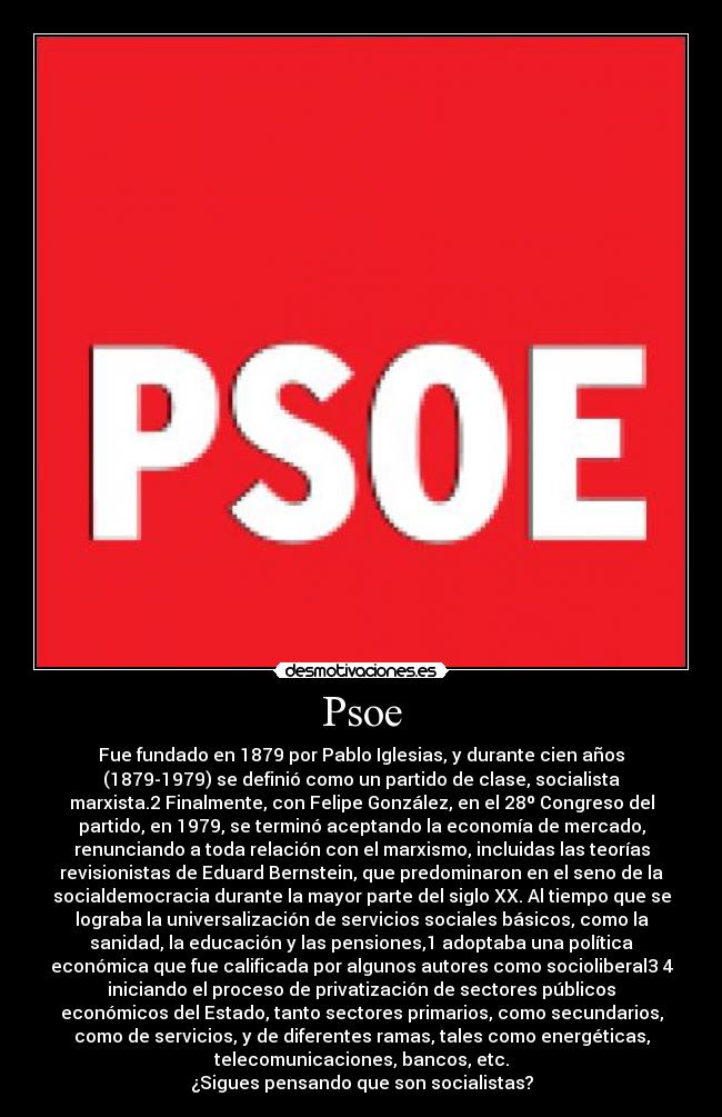 Psoe - Fue fundado en 1879 por Pablo Iglesias, y durante cien años
(1879-1979) se definió como un partido de clase, socialista
marxista.2 Finalmente, con Felipe González, en el 28º Congreso del
partido, en 1979, se terminó aceptando la economía de mercado,
renunciando a toda relación con el marxismo, incluidas las teorías
revisionistas de Eduard Bernstein, que predominaron en el seno de la
socialdemocracia durante la mayor parte del siglo XX. Al tiempo que se
lograba la universalización de servicios sociales básicos, como la
sanidad, la educación y las pensiones,1 adoptaba una política
económica que fue calificada por algunos autores como socioliberal3 4
iniciando el proceso de privatización de sectores públicos
económicos del Estado, tanto sectores primarios, como secundarios,
como de servicios, y de diferentes ramas, tales como energéticas,
telecomunicaciones, bancos, etc.
¿Sigues pensando que son socialistas?