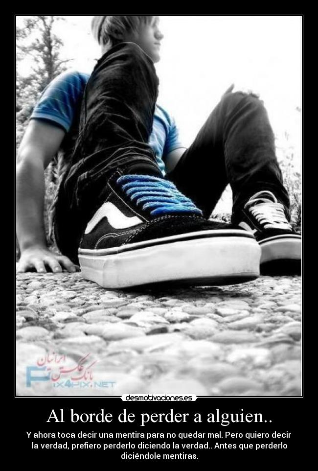 Al borde de perder a alguien.. - Y ahora toca decir una mentira para no quedar mal. Pero quiero decir
la verdad, prefiero perderlo diciendo la verdad.. Antes que perderlo
diciéndole mentiras.