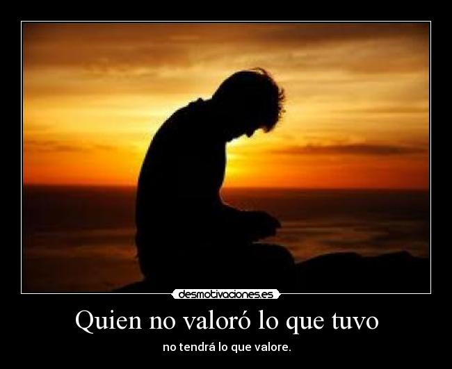 Quien no valoró lo que tuvo - no tendrá lo que valore.