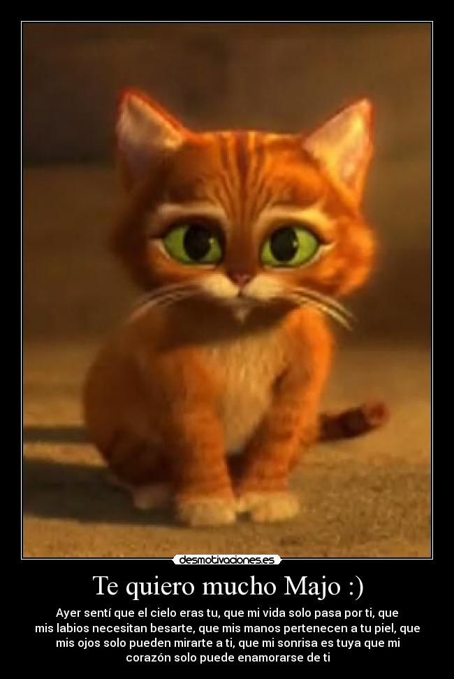 Te quiero mucho Majo :) - Ayer sentí que el cielo eras tu, que mi vida solo pasa por ti, que
mis labios necesitan besarte, que mis manos pertenecen a tu piel, que
mis ojos solo pueden mirarte a ti, que mi sonrisa es tuya que mi
corazón solo puede enamorarse de ti