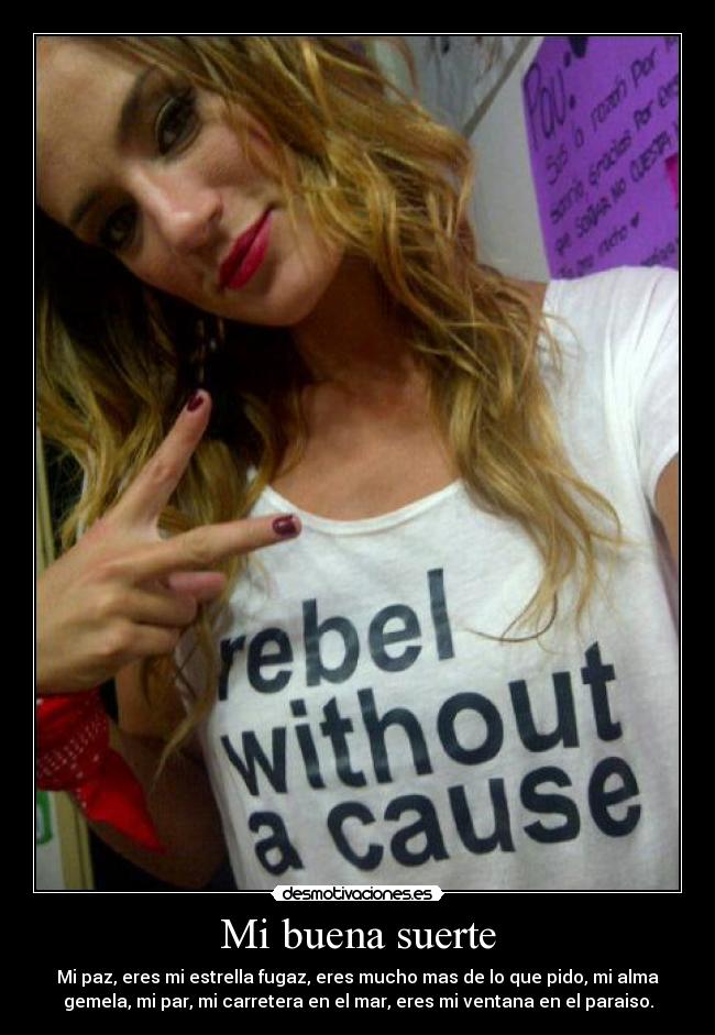 Mi buena suerte - Mi paz, eres mi estrella fugaz, eres mucho mas de lo que pido, mi alma
gemela, mi par, mi carretera en el mar, eres mi ventana en el paraiso.