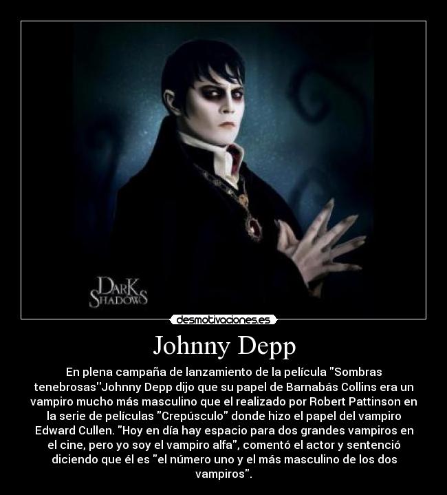 Johnny Depp - En plena campaña de lanzamiento de la película Sombras
tenebrosasJohnny Depp dijo que su papel de Barnabás Collins era un
vampiro mucho más masculino que el realizado por Robert Pattinson en
la serie de películas Crepúsculo donde hizo el papel del vampiro
Edward Cullen. Hoy en día hay espacio para dos grandes vampiros en
el cine, pero yo soy el vampiro alfa, comentó el actor y sentenció
diciendo que él es el número uno y el más masculino de los dos
vampiros.
