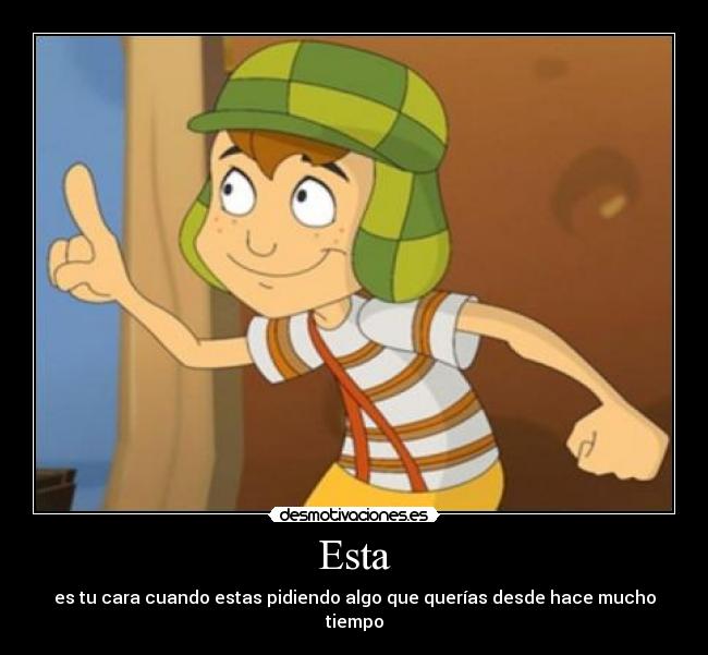 Esta - es tu cara cuando estas pidiendo algo que querías desde hace mucho tiempo