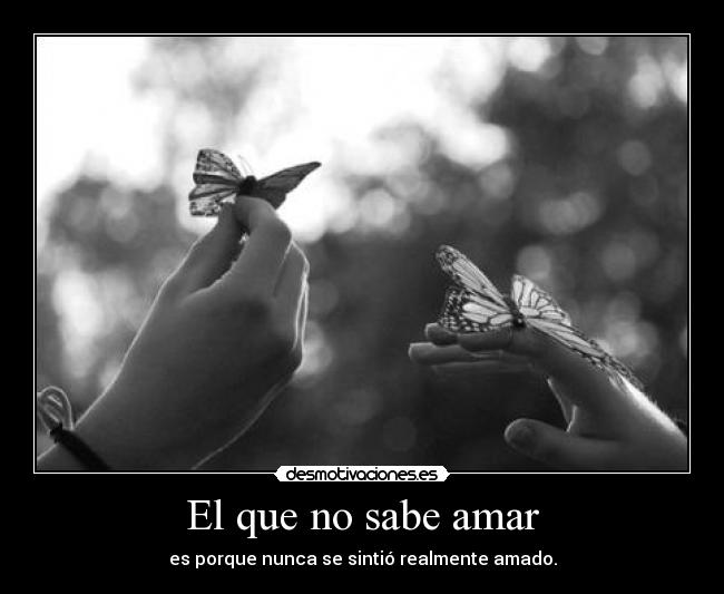 El que no sabe amar - es porque nunca se sintió realmente amado.