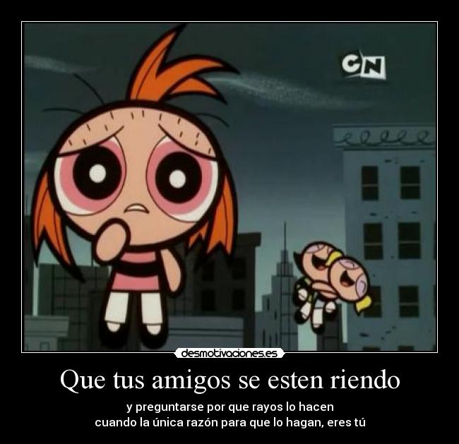 Que tus amigos se esten riendo - y preguntarse por que rayos lo hacen
cuando la única razón para que lo hagan, eres tú