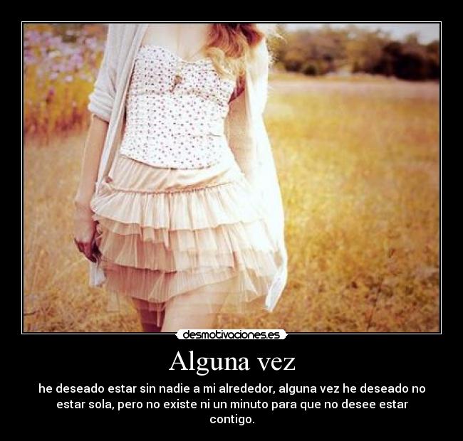 Alguna vez - he deseado estar sin nadie a mi alrededor, alguna vez he deseado no
estar sola, pero no existe ni un minuto para que no desee estar
contigo.