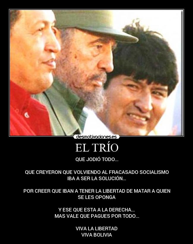 EL TRÍO - QUE JODIÓ TODO...

QUE CREYERON QUE VOLVIENDO AL FRACASADO SOCIALISMO
IBA A SER LA SOLUCIÓN...

POR CREER QUE IBAN A TENER LA LIBERTAD DE MATAR A QUIEN
SE LES OPONGA

Y ESE QUE ESTA A LA DERECHA...
MAS VALE QUE PAGUES POR TODO...

VIVA LA LIBERTAD
VIVA BOLIVIA