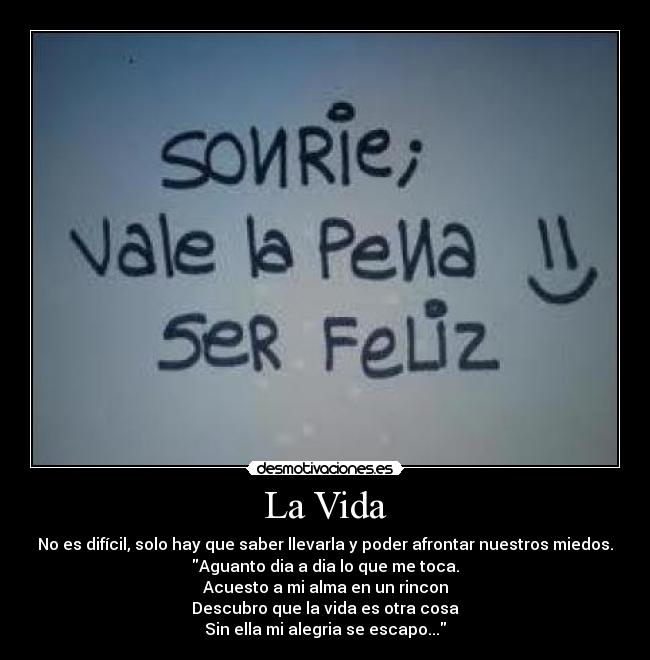 La Vida - No es difícil, solo hay que saber llevarla y poder afrontar nuestros miedos.
Aguanto dia a dia lo que me toca.
Acuesto a mi alma en un rincon
Descubro que la vida es otra cosa
Sin ella mi alegria se escapo...