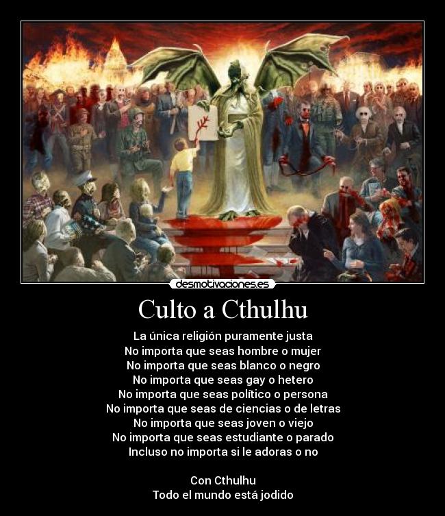 Culto a Cthulhu - La única religión puramente justa
No importa que seas hombre o mujer
No importa que seas blanco o negro
No importa que seas gay o hetero
No importa que seas político o persona
No importa que seas de ciencias o de letras
No importa que seas joven o viejo
No importa que seas estudiante o parado
Incluso no importa si le adoras o no

Con Cthulhu
Todo el mundo está jodido