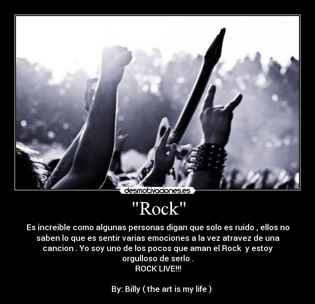 Rock - Es increible como algunas personas digan que solo es ruido , ellos no
saben lo que es sentir varias emociones a la vez atravez de una
cancion . Yo soy uno de los pocos que aman el Rock♥ y estoy
orgulloso de serlo .
ROCK LIVE!!!
By: Billy ( the art is my life )