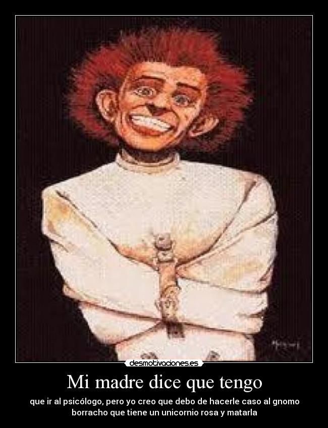 Mi madre dice que tengo - que ir al psicólogo, pero yo creo que debo de hacerle caso al gnomo
borracho que tiene un unicornio rosa y matarla