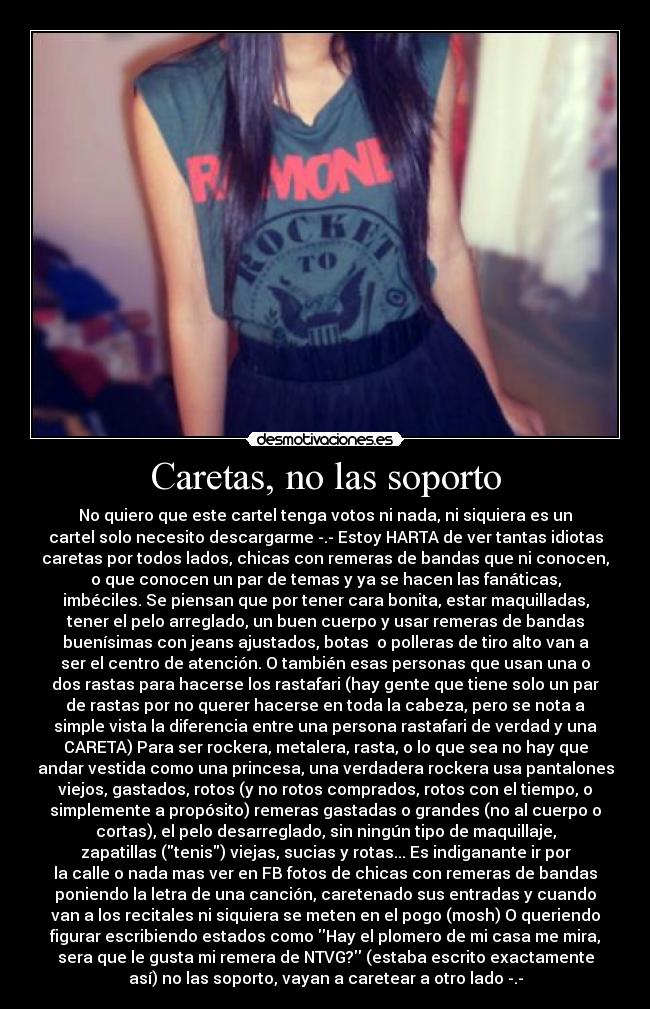 Caretas, no las soporto - No quiero que este cartel tenga votos ni nada, ni siquiera es un
cartel solo necesito descargarme -.- Estoy HARTA de ver tantas idiotas
caretas por todos lados, chicas con remeras de bandas que ni conocen,
o que conocen un par de temas y ya se hacen las fanáticas,
imbéciles. Se piensan que por tener cara bonita, estar maquilladas,
tener el pelo arreglado, un buen cuerpo y usar remeras de bandas
buenísimas con jeans ajustados, botas o polleras de tiro alto van a
ser el centro de atención. O también esas personas que usan una o
dos rastas para hacerse los rastafari (hay gente que tiene solo un par
de rastas por no querer hacerse en toda la cabeza, pero se nota a
simple vista la diferencia entre una persona rastafari de verdad y una
CARETA) Para ser rockera, metalera, rasta, o lo que sea no hay que
andar vestida como una princesa, una verdadera rockera usa pantalones
viejos, gastados, rotos (y no rotos comprados, rotos con el tiempo, o
simplemente a propósito) remeras gastadas o grandes (no al cuerpo o
cortas), el pelo desarreglado, sin ningún tipo de maquillaje,
zapatillas (tenis) viejas, sucias y rotas... Es indiganante ir por
la calle o nada mas ver en FB fotos de chicas con remeras de bandas
poniendo la letra de una canción, caretenado sus entradas y cuando
van a los recitales ni siquiera se meten en el pogo (mosh) O queriendo
figurar escribiendo estados como Hay el plomero de mi casa me mira,
sera que le gusta mi remera de NTVG? (estaba escrito exactamente
así) no las soporto, vayan a caretear a otro lado -.-
