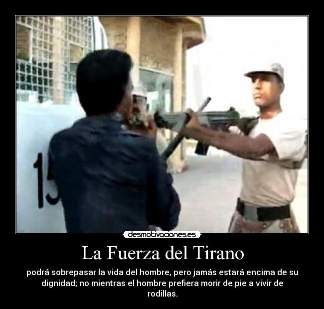 La Fuerza del Tirano - podrá sobrepasar la vida del hombre, pero jamás estará encima de su
dignidad; no mientras el hombre prefiera morir de pie a vivir de
rodillas.