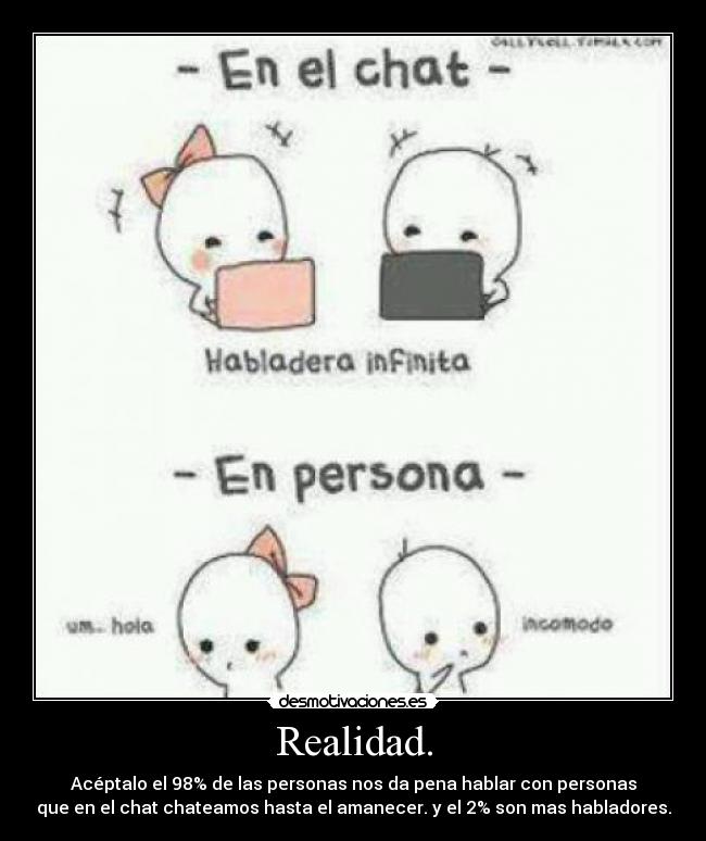 Realidad. - Acéptalo el 98% de las personas nos da pena hablar con personas
que en el chat chateamos hasta el amanecer. y el 2% son mas habladores.