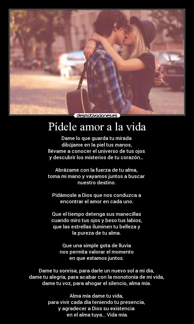 Pídele amor a la vida - Dame lo que guarda tu mirada 
dibújame en la piel tus manos, 
llévame a conocer el universo de tus ojos 
y descubrir los misterios de tu corazón… 

Abrázame con la fuerza de tu alma, 
toma mi mano y vayamos juntos a buscar 
nuestro destino. 

Pidámosle a Dios que nos conduzca a 
encontrar el amor en cada uno. 

Que el tiempo detenga sus manecillas 
cuando miro tus ojos y beso tus labios, 
que las estrellas iluminen tu belleza y 
la pureza de tu alma. 

Que una simple gota de lluvia 
nos permita valorar el momento 
en que estamos juntos. 

Dame tu sonrisa, para darle un nuevo sol a mi día, 
dame tu alegría, para acabar con la monotonía de mi vida, 
dame tu voz, para ahogar el silencio, alma mía. 

Alma mía dame tu vida, 
para vivir cada día teniendo tu presencia, 
y agradecer a Dios su existencia 
en el alma tuya... Vida mía.