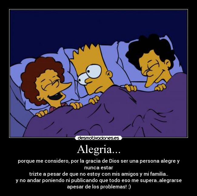 Alegria... - porque me considero, por la gracia de Dios ser una persona alegre y
nunca estar
trizte a pesar de que no estoy con mis amigos y mi familia..
y no andar poniendo ni publicando que todo eso me supera..alegrarse
apesar de los problemas! :)
