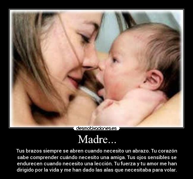 Madre... - Tus brazos siempre se abren cuando necesito un abrazo. Tu corazón
sabe comprender cuándo necesito una amiga. Tus ojos sensibles se
endurecen cuando necesito una lección. Tu fuerza y tu amor me han
dirigido por la vida y me han dado las alas que necesitaba para volar.