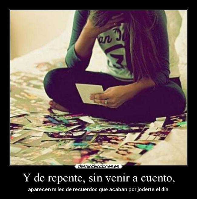 Y de repente, sin venir a cuento, - aparecen miles de recuerdos que acaban por joderte el día.