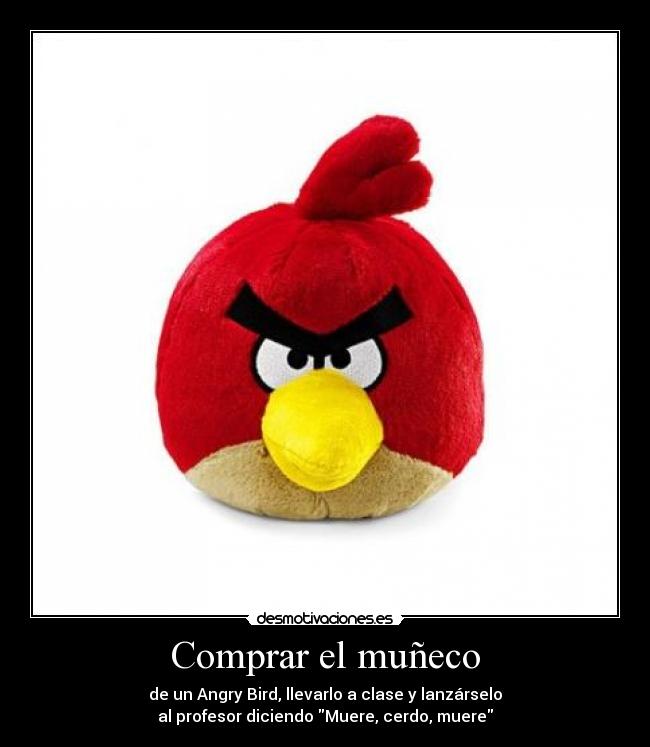 Comprar el muñeco - de un Angry Bird, llevarlo a clase y lanzárselo
al profesor diciendo Muere, cerdo, muere