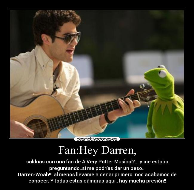 Fan:Hey Darren, - saldrías con una fan de A Very Potter Musical?....y me estaba
preguntando..si me podrías dar un beso...
Darren-Woah!!! al menos llevame a cenar primero..nos acabamos de
conocer. Y todas estas cámaras aqui.. hay mucha presión!!