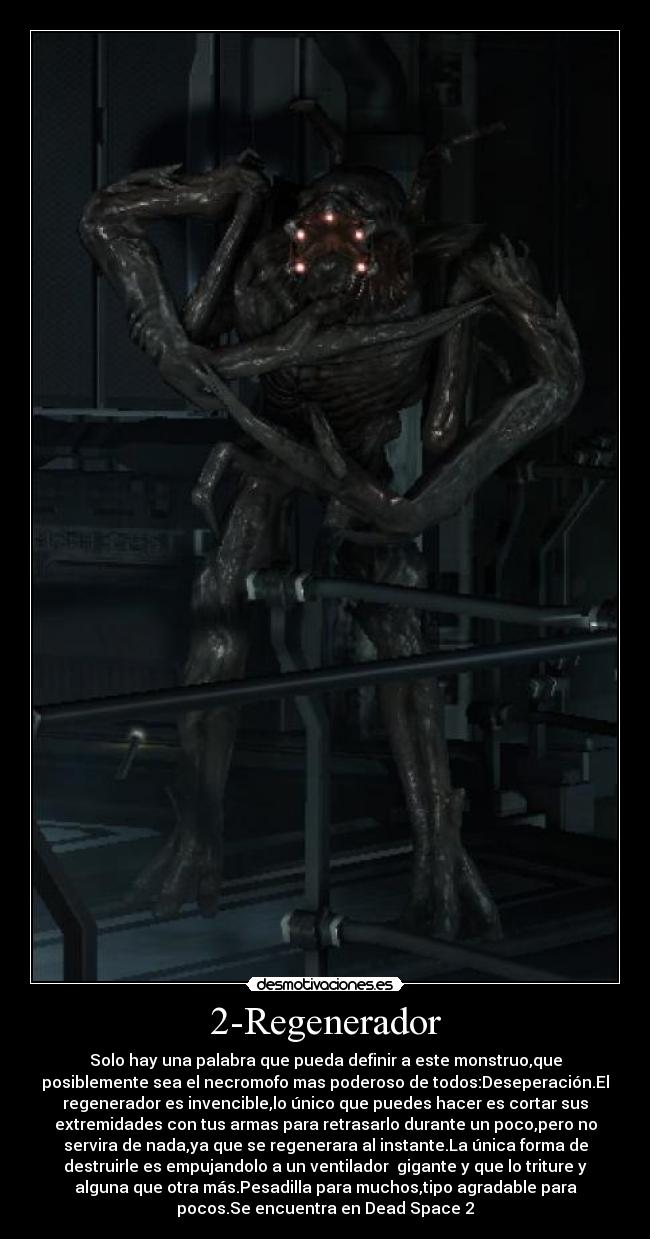 2-Regenerador - Solo hay una palabra que pueda definir a este monstruo,que
posiblemente sea el necromofo mas poderoso de todos:Deseperación.El
regenerador es invencible,lo único que puedes hacer es cortar sus
extremidades con tus armas para retrasarlo durante un poco,pero no
servira de nada,ya que se regenerara al instante.La única forma de
destruirle es empujandolo a un ventilador gigante y que lo triture y
alguna que otra más.Pesadilla para muchos,tipo agradable para
pocos.Se encuentra en Dead Space 2